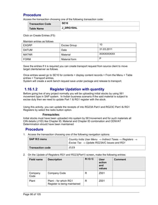 Procedure 
Access the transaction choosing one of the following transaction code: 
Transaction Code SE16 
Table Name J_2IRG1BAL 
Click on Create Entries (F5) 
Maintain entries as follows 
EXGRP Excise Group 10 
DATUM Date 31.03.2011 
MATNR Material XXXXXXXXX 
FORM Material form P 
Save the entries If it is required you can create transport request from source client to move 
target clients/server as follows. 
Once entries saved go to SE16 for contents > display content records > From the Menu > Table 
entries > Transport entries. 
System will create a work bench request save under package and release to transport. 
1.16.1.2 Register Updation with quantity 
Before going live of any project normally you will be uploading initial stocks by using 561 
movement type in SAP system. In Indian business scenario if the said material is subject to 
excise duty then we need to update Part 1 & RG1 register with the stock. 
Using this activity, you can update the receipts of into RG23A Part I and RG23C Part I & RG1 
Registers by select the radio button option. 
Prerequisites: 
Initial stocks must have been uploaded into system by 561movement and for such materials all 
CIN details (J1ID) like Chapter ID, Material and Chapter ID combination and CENVAT 
Determination should have been maintained 
Procedure 
1. Access the transaction choosing one of the following navigation options: 
SAP R/3 menu Country India User Menu ® Indirect Taxes ® Registers ® 
Excise Tax ® Update RG23A/C Issues and RG1 
Transaction code J1I5 
2. On the Update of Registers RG1 and RG23(Part1) screen, make the following entries: 
Field name Description R/O/C User 
action 
and 
values 
Comment 
Company 
Code 
Company Code R Z001 
Plant Plant – for which RG1 
Register is being maintained 
R Z001 
Page 98 of 105 
 