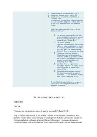 3.   Usted fue hecho un hijo de Dios. Juan 1:12.
                                           4.   Usted está libre de temor. Juan 8:36.
                                           5.   Usted es una nueva criatura en Cristo. 2
                                                Corintios 5:17.
                                                ¿Puede usted imaginar algo más glorioso que
                                                le haya sucedido? Dé gracias a Dios ahora por
                                                lo que El ha hecho en usted por medio de
                                                Cristo.

                                                ¿Qué Hacer Ahora que Ud. Cree en Cristo
                                                Como su Salvador?


                                                    1.   Lea la Biblia todos los días."No solo
                                                         de pan vivirá el hombre, sino también
                                                         de toda palabra que salga de los
                                                         labios de Dios" (Mateo 4:4).
                                                    2.   Ore a Dios siempre.
                                                         "Oren en todo momento. Den gracias
                                                         a Dios en todo, porque esto es lo que
                                                         él quiere de ustedes como creyentes
                                                         en Cristo Jesús" (1 Tesalonicenses
                                                         5:17,18). Orar es conversar con Dios.
                                                    3.   Confiese a Dios cada pecado.
                                                         "Si confesamos nuestros pecados,
                                                         podemos confiar en que Dios hará lo
                                                         que es justo: nos perdonará nuestros
                                                         pecados y nos limpiará de toda
                                                         maldad" (1 Juan 1:9).
                                                    4.   Cuente a otros su experiencia.
                                                         Jesús dijo: "Vuelve a tu casa y cuenta
                                                         todo lo que Dios ha hecho por ti"
                                                         (Lucas 8:39).
                                                    5.   Congréguese con otros creyentes.
                                                         "No dejemos de asistir a nuestras
                                                         reuniones, . . . sino démonos ánimos
                                                         unos a otros" (Hebreos 10:25).



                                                Si usted ha leído este folleto y ha aceptado a
                                                Cristo como Salvador por favor llene el
                                                siguiente formulario.




                       DÍA DEL AMOR Y DE LA AMISTAD

FEBRERO

DIA 14

“Ustedes son mis amigos si hacen lo que yo les mando.” (Juan 15:14)

Hoy se celebra en Ecuador, el día de San Valentín, o día del amor y la amistad. Un
cantante resume en su canción lo que es un amigo fiel. Roberto Carlos dice: Tú eres mi
hermano del alma, realmente el amigo Que en todo camino y jornada está siempre
conmigo Aunque eres un hombre aún tienes alma de niño Aquel que me da su amistad
 