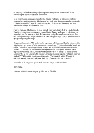 su respeto y cariño Recuerdo que juntos pasamos muy duros momentos Y tú no
cambiaste por fuertes que fueran los vientos.

Es tu corazón una casa de puertas abiertas Tú eres realmente el más cierto en horas
inciertas En ciertos momentos difíciles que hay en la vida Buscamos a quien nos ayude
a encontrar la salida Y aquella palabra de fuerza y de fe que me has dado. Me da la
certeza que siempre estuviste a mi lado.

Tú eres el amigo del alma que en toda jornada Sonrisa y abrazo festivo a cada llegada.
Me dices verdades tan grandes con frases abiertas Tú eres realmente el más cierto en
horas inciertas No preciso ni decir Todo eso que te digo Pero es bueno así sentir Que
eres tú mi gran amigo No preciso ni decir Todo eso que te digo Pero es bueno así sentir
Que yo tengo un gran amigo...

Un caso anónimo dice: "Mi amigo no ha regresado del Campo de Batalla, señor, solicito
permiso para ir a buscarlo" dijo un soldado a su teniente. "Permiso denegado", replicó el
oficial, "no quiero que arriesgue usted su vida por un hombre que probablemente ha
muerto". El soldado, no haciendo caso a la prohibición, salió y una hora mas tarde
regresó mortalmente herido, transportando el cadáver de su amigo. El oficial estaba
furioso : "Ya le dije yo que había muerto!. Dígame: merecía la pena ir allá para traer un
cadáver?" Y él soldado, moribundo, respondió: "Claro que si, señor!. Cuando lo
encontré, todavía estaba vivo y pudo decirme: ¡Estaba seguro que vendrías!

Jesucristo, es el amigo fiel quien dice, “eres mi amigo si me obedeces”.

ORACIÓN:

Padre da sabiduría a mis amigos, gracias por tu fidelidad
 