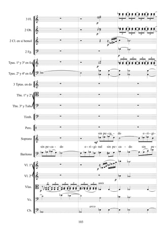 










3 Fl. 
 






   




 




  




  
2 Ob. 
 


 




   




  




  




  
2 Cl. en si bemol 
  




  


2 Fg. 
 

 









Tpas. 1ª y 3ª en fa 
 


 




   




  




  




  
Tpas. 2ª y 4ª en fa 
  











3 Tptas. en do 
  








Tbn. 1º y 2º    
Tbn. 3º y Tuba 
  


Timb. 
  


Perc.    







Soprano 
 






sin

pe-

ca

-

do




 
o -

ri -

gi-
Barítono 





sin

pe-

ca

- do





 
o -

ri -

gi-

nal



sin

pe-

ca -

do




sin
 
pe -
















Vl. 1º 
 




 


   


Vl. 2º 
 




Vlas.  
  








   




 




  
unis



   




   




Vc. 



 
 

Cb.  
arco
 




103
 