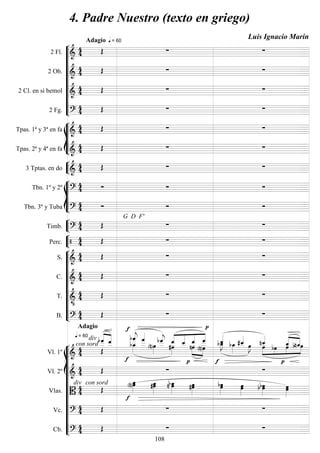 









2 Fl. 

Adagio

 = 60
 
2 Ob. 
   
2 Cl. en si bemol 
   
2 Fg. 
   








Tpas. 1ª y 3ª en fa 
   
Tpas. 2ª y 4ª en fa 
   


3 Tptas. en do 
   








Tbn. 1º y 2º 
   
Tbn. 3º y Tuba 
 
G D F'
 


Timb. 
   


Perc.     










S. 
   
C. 
   
T. 

   
B. 
 
Adagio 


















Vl. 1º 

con sord
div
 = 60













 




 





 

 


 




 

  
Vl. 2º 
  



Vlas. 

con sorddiv


 

  


 
  
Vc. 
   
Cb. 
   
4. Padre Nuestro (texto en griego)
Luis Ignacio Marín
108
 