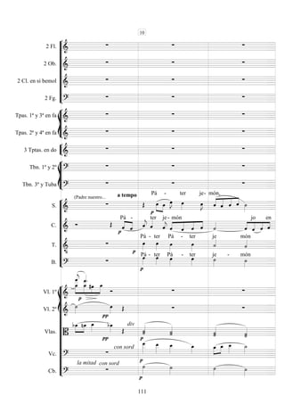 









2 Fl. 
  
2 Ob. 
  
2 Cl. en si bemol 
  
2 Fg. 
  








Tpas. 1ª y 3ª en fa 
  
Tpas. 2ª y 4ª en fa 
  


3 Tptas. en do 
  








Tbn. 1º y 2º 
  
Tbn. 3º y Tuba 

a tempo
 











S. 
(Padre nuestro...
 
Pá



 
-


ter
 

je-





món,
   
C. 
 



Pá
 
-

 ter je


-





món
   


 
 
jo
 
en
T. 




Pá -

ter Pá

-

ter
je

món
B. 



Pá - ter
Pá

-

ter

je -

món
















Vl. 1º 












  
  
Vl. 2º  

   
Vlas. 
div



  
 


 
 
 

Vc. 

con sord







  

Cb. 
con sordla mitad




 
10
111
 