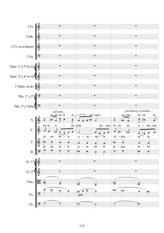 









2 Fl. 
  
2 Ob. 
  
2 Cl. en si bemol 
  
2 Fg. 
  








Tpas. 1ª y 3ª en fa 
  
Tpas. 2ª y 4ª en fa 
  


3 Tptas. en do 
  








Tbn. 1º y 2º 
  
Tbn. 3º y Tuba 
...del cielo...
 
...proclámese tu nombre...,












S. 
 

jo

en


to-

is


u -




 
-
 
ra -
nois

ja


- yas

-


te -

to


to
C.  

to

-is


u




 
-
 
ra-

nois




 
ja-
 
yas-


te-

to to

 



o

-

no -

ma
T. 


jo

en

to -

is

u -

ra -

no -

is

ja - yas

-

te -

to
B. 

jo

en

to -

is

u -

ra

no -

is

ja - yas

-

te -

to















Vl. 1º 
  
Vl. 2º 
  
Vlas.  
 

 


Vc. 






  





Cb. 

 

 
112
 
