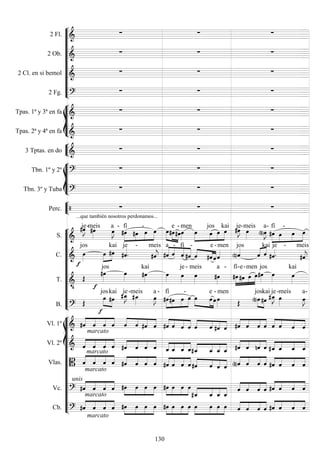 









2 Fl. 
  
2 Ob. 
  
2 Cl. en si bemol 
  
2 Fg. 
  








Tpas. 1ª y 3ª en fa 
  
Tpas. 2ª y 4ª en fa 
  


3 Tptas. en do 
  








Tbn. 1º y 2º 
  
Tbn. 3º y Tuba 
  


Perc. 
...que también nosotros perdonamos...
  












S. 

je-

meis

a -





fí
 
-
 



e

-

men




 
jos
 kai

je

-meis


a-





fí

-
 
C. 


jos


 
kai


je -


meis





a

-

fí

-


 
e

-men
jos
 

kai

je -


meis
T. 




jos

kai



je- meis


a -





fí

-e

-

men

jos

kai

B. 


 

jos

kai

je-

meis


a -




fí
 
-
  

 
e

-

men
 

jos

kai


je-

meis


a-















Vl. 1º  



    


    


    


    



    


   
Vl. 2º 
marcato





marcato
   



    



    



    



    



   
Vlas. 
marcato




    



    



    


    



    



   
Vc. 
unis




    



    



   




   




    



   
Cb. 
marcato





marcato
   



    



    



    



    



   
130
 
