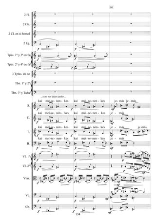 









2 Fl. 
  
2 Ob. 
  
2 Cl. en si bemol 
  
2 Fg.  
  
  








Tpas. 1ª y 3ª en fa 




 





 
 
Tpas. 2ª y 4ª en fa  
 
 
 
 
  


3 Tptas. en do 
  








Tbn. 1º y 2º 
  
Tbn. 3º y Tuba 
...y no nos dejes ceder ...
  













S. 

kai


mei-

se-

nen -

kes


kai


mei-

se-

nen -

kes

 

je-



más

je -


más


C. 


kai


mei-

se-

nen -

kes


kai


mei-

se

- nen -

kes


je -


más
 
T. 
 

kai


mei-

se-

nen -

kes


kai

mei-

se-

nen-

kes


je -
 
más
 




je

-más

B. 


kai
 

mei-

se -

nen-
 
kes



kai
 
mei-

se-

nen -
 

kes



je -


más
 


















Vl. 1º 

 
 


 
   



   

  




Vl. 2º  

 
 


 
   


 










Vlas. 



 
 




 




 







 

 



 



 



 





 

 

  

Vc. 


 


 
 















 
Cb. 


 


 


 
 
80
134
 