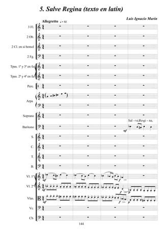 









3 Fl. 

Allegretto  = 92
   
2 Ob. 
    
2 Cl. en si bemol 
    
2 Fg. 
    








Tpas. 1ª y 3ª en fa 
    
Tpas. 2ª y 4ª en fa 
    


Perc.      


Arpa

 ( )     
  

    






Soprano 
    
Barítono 
   


Sal -


ve,

Re-

gi -

na,










S. 
    
C. 
    
T. 

    
B. 
    















Vl. 1º 



 
 

 

  


  
 
  
Vl. 2º 






   




   



    



   



    

  




    



  
Vlas. 






    



    


    



   



   














    



   
Vc. 
    
Cb. 
    
5. Salve Regina (texto en latín)
Luis Ignacio Marín
144
 