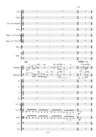 









3 Fl. 
    
2 Ob. 
    
2 Cl. en si bemol 
    
2 Fg. 
    








Tpas. 1ª y 3ª en fa 
    
Tpas. 2ª y 4ª en fa 
    


Perc.      


Arpa

    

Rit
  
 = 60Adagio
 






Soprano  
 

o


 

dul -

cis,
 

Vir -


go

Ma -

ri -

a,


 

Vir-
 
go Ma

-

Barítono 

o
 
  




dul

-
 
cis,

Vir -



go

Ma -

ri -

a,



Vir -



goMa

-











S. 
    
C. 
    
T. 

    
B. 
    















Vl. 1º 
    
Vl. 2º  



    



    



    



  


 
Vlas.  



    



    



    



   


 
Vc. 
    
Cb. 
    
130
177
 