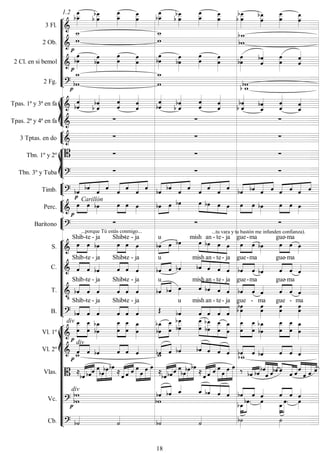 









3 Fl. 
1.2




  






  



 


  





2 Ob. 






2 Cl. en si bemol 



 
 


 


 









2 Fg. 




 








Tpas. 1ª y 3ª en fa 



 



 

 
 




 


 

Tpas. 2ª y 4ª en fa    


3 Tptas. en do    








Tbn. 1º y 2º    
Tbn. 3º y Tuba    


Timb. 

 





  





  





  





  


     


   


Perc. 

Carillón


  


  


  




    

  


  


Barítono 
...porque Tú estás conmigo...
 
...tu vara y tu bastón me infunden confianza).












S. 



Shib

-te -

ja



Shib-

te -

ja



u
 
mish




 
an -

te-

ja



gue-

ma




gue-

ma

C.  


Shib

-te -

ja



Shib-

te -

ja
 

u
  



mish

an -

te-

ja



gue-

ma
 


gue-

ma

T. 




Shib

-te -

ja



Shib-

te -

ja



u
 




mish

an -

te-

ja



gue-

ma
 


gue-

ma

B.  


Shib

-te -

ja



Shib-

te -

ja
 
u





mish

an -

te-

ja
 
gue -


ma

gue -


ma
















Vl. 1º 
div



 
 











 
 







 
 
 
 












 

Vl. 2º 

div


   

  
 
  



    

   

  
Vlas.   


  






 
 
   





 
 


 






 
 
   





    




  


 




  
Vc. 
div







 




   






 
 









Cb.  


 

18
 