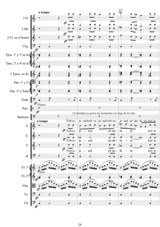 









3 Fl. 
a tempo
 



  


  


  
  


 
2 Ob.    




 
 
 




 
 
 








 
 
 
 








 

2 Cl. en si bemol   

 

 


  


   

  


2 Fg. 

















Tpas. 1ª y 3ª en fa  

 



  


 
Tpas. 2ª y 4ª en fa  

 

 
 





3 Tptas. en do  
 

 


 

 
 
 
 









Tbn. 1º y 2º 


 


 


 


Tbn. 3º y Tuba 


 
 
 

 


 
 


Timb. 


  
 
  
 
  



Perc. 

Platos
  


Barítono 
a tempo

(Tu bondad y tu gracia me acompañan a lo largo de mi vida...
 











S. 
 



Tob

va -





je -

sed

tob

va-





je-

sed

tob

va -





je -

sed

yir -

de-

  

fu-

ni

kol

ie -
C. 
 




Tob

va -

je -

sed


yir-

de -

fu -

ni



kol

ie -
T. 

 



Tob

va -

je -

sed



yir-

de -
fu -
ni
 


kol

ie -
B.   



Tob

va -

je -

sed


yir-

de -

fu -

ni



kol

ie -














Vl. 1º  
 







   
 

  




 
 

  



    


 




 
 


 



  
 


 




  
Vl. 2º 
unis



 

 
 
 
 


Vlas.  
 

 




    

  




   


 




    


 




   


 



     


 




  
Vc. 









Cb. 










85
29
 