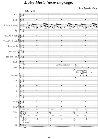 









3 Fl. 

Dolce  = 60
  
2 Ob. 
   
2 Cl. en si bemol 



1
 
 




   


  


  


 



    


  


  

  




  


   


  
2 Fg. 
   








Tpas. 1ª y 3ª en fa 
   
Tpas. 2ª y 4ª en fa 
   


3 Tptas. en do 
   








Tbn. 1º y 2º 
   
Tbn. 3º y Tuba 
   


Timb. 

G
  


Perc.   
cortina metálica



(Alégrate María...
 


Soprano 
  

 

Jai -


re

Ma -
rí -

a,










S. 
   
C. 
   
T. 

   
B. 
   














Vl. 1º 
   
Vl. 2º 
   
Vlas. 

div


 
 

 


Vc. 

div
 
 


 

 

Cb. 

la mitad

  
2. Ave María (texto en griego)
Luis Ignacio Marín
38
 