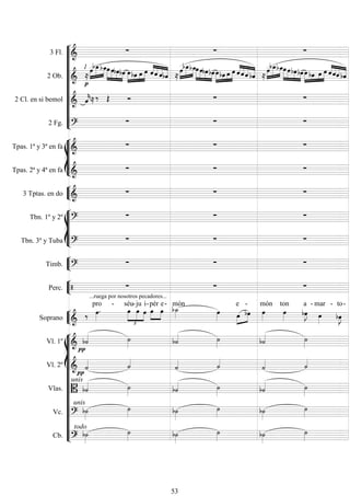 










3 Fl. 
  
2 Ob. 
1









 


   


  










   


  









   


 
2 Cl. en si bemol  
     
2 Fg. 
  








Tpas. 1ª y 3ª en fa 
  
Tpas. 2ª y 4ª en fa 
  


3 Tptas. en do 
  








Tbn. 1º y 2º 
  
Tbn. 3º y Tuba 
  


Timb. 
  


Perc. 
...ruega por nosotros pecadores...
  


Soprano 
 

pro -





séu-

ju

i-



pér

e-

món
 

e -
 
món

ton


a -

mar -


to-
















Vl. 1º 
     
Vl. 2º 
 
 
 
Vlas. 
unis
     
Vc. 
unis

 
 

Cb. 
todo
s 
 
 

53
 