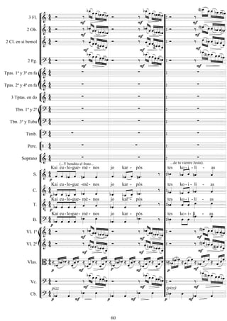 










3 Fl. 
 


 
 



 


 
 



 




 



  
2 Ob. 
 

 
 




  

 






  
  


  
2 Cl. en si bemol 
 

 











 



 

 
  



 
2 Fg. 
 


 
 



   

 
 



   







 








Tpas. 1ª y 3ª en fa 
   
Tpas. 2ª y 4ª en fa 
   


3 Tptas. en do 
   








Tbn. 1º y 2º 
   
Tbn. 3º y Tuba 
   


Timb. 
   


Perc.     


Soprano 
 
(...Y bendito el fruto...
 
...de tu vientre Jesús).












S. 







Kai

eu-

lo-

gue-

mé -

nos

jo
 
kar

-

pós
 
tes
 

ko - i

- lí
 -
as
C. 

 




Kai

eu-

lo-

gue

-mé-

nos

jo
 

kar

-


pós
 
tes
 
ko - i

- lí
 -
as
T. 


 




Kai

eu-

lo-

gue-
mé -
nos

jo

kar -

pós
 tes
 
ko - i

- lí

- as

B. 






Kai

eu-

lo-

gue-

mé -

nos

jo

kar -


pós
 
tes


ko- i

- lí
- as
















Vl. 1º 
 

 
 


 
  
 


 
 

 
  


  
Vl. 2º 
 

 




 
 



 


 
 



  



 
Vlas. 


  
   
 



 
  

 
 

  
   
 



 
  

 
 

 


 


 

 
 
  
 



Vc. 
 


 
 



   

 
 




(pizz)










 
Cb. 

pizz





 




 

 






































































60
 