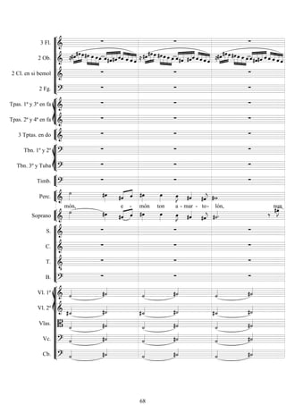 









3 Fl. 
  
2 Ob.  






  






   


 



   



  


    

 



   



  


   
2 Cl. en si bemol 
  
2 Fg. 
  








Tpas. 1ª y 3ª en fa 
  
Tpas. 2ª y 4ª en fa 
  


3 Tptas. en do 
  








Tbn. 1º y 2º 
  
Tbn. 3º y Tuba 
  


Timb. 
  


Perc. 
   
 


 

 


Soprano 

món,
  

e

-

món

ton


a -

mar -


to-

lón,


nun










S. 
  
C. 
  
T. 

  
B. 
  














Vl. 1º   
 
 
Vl. 2º   
 
 
Vlas.   
 
 
Vc.   
 
 
Cb.   
 
 
68
 