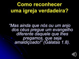 Como reconhecer 
uma igreja verdadeira? 
“Mas ainda que nós ou um anjo 
dos céus pregue um evangelho 
diferente daquele que lhes 
pregamos, que seja 
amaldiçoado!” (Gálatas 1.8). 
 