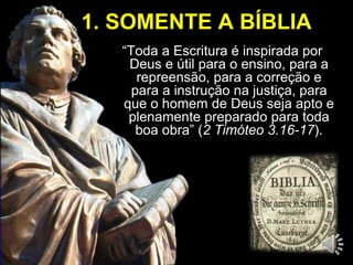 1. SOMENTE A BÍBLIA 
“Toda a Escritura é inspirada por 
Deus e útil para o ensino, para a 
repreensão, para a correção e 
para a instrução na justiça, para 
que o homem de Deus seja apto e 
plenamente preparado para toda 
boa obra” (2 Timóteo 3.16-17). 
 
