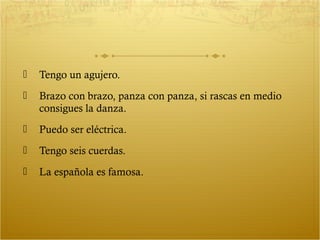    Tengo un agujero.
   Brazo con brazo, panza con panza, si rascas en medio
    consigues la danza.
   Puedo ser eléctrica.
   Tengo seis cuerdas.
   La española es famosa.
 