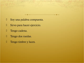    Soy una palabra compuesta.
   Sirvo para hacer ejercicio.
   Tengo cadena.
   Tengo dos ruedas.
   Tengo timbre y luces.
 