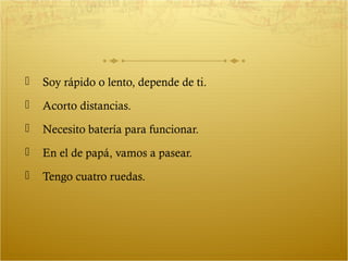    Soy rápido o lento, depende de ti.
   Acorto distancias.
   Necesito batería para funcionar.
   En el de papá, vamos a pasear.
   Tengo cuatro ruedas.
 