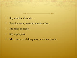    Soy nombre de mujer.
   Para hacerme, necesito mucho calor.
   Me baño en leche.
   Soy esponjosa.
   Me comen en el desayuno y en la merienda.
 