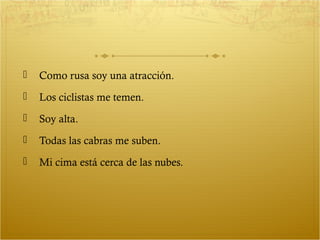   Como rusa soy una atracción.
   Los ciclistas me temen.
   Soy alta.
   Todas las cabras me suben.
   Mi cima está cerca de las nubes.
 