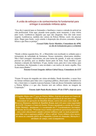 A união de esforços e de conhecimentos foi fundamental para
              entregar à sociedade militares aptos

“Esse dia é especial para os formandos e familiares e marca a entrada do policial na
vida profissional. Estar aqui, pisando nesta quadra, neste momento, é uma vitória
para vocês. Lembrem-se daqueles que aqui não chegaram. Eles têm todo nosso
respeito. Lembrem-se, também dos valores da Polícia Militar, vocês vão precisar
deles. Daqui para frente, vocês estarão à disposição dos diversos comandos. Sejam
felizes e que Deus os proteja.”
                             Coronel Fábio Xavier Manhães, Comandante da APM,
                                            no dia do treinamento para a cerimônia



“Desde a última segunda-feira, 26 , o Mineirinho vem recebendo os soldados para o
treinamento da solenidade de formatura. Nesses momentos, observamos detalhes.
Não é fácil conseguir sincronismo, em uma turma tão grande. A ação em conjunto
precisar ser perfeita, pois os detalhes fazem parte da festa. Esses detalhes é que
chamam a atenção dos familiares. O que, muitas vezes, para nós é uma rotina, para
os familiares dos formandos é uma novidade e um motivo de muito orgulho. Eles
ficam maravilhados.”
            Tenente-Coronel Joaquim Adélson Cabral Souza, Comandante do CET



“Foram 10 meses de empenho em várias atividades. Desde dezembro, o nosso foco
foi formar militares para lidar com a segurança pública, observando a obediência às
leis, o bom trato e o respeito à pessoa humana. Cada um desses formandos representa
a Polícia Militar e o que eles fizerem terá um reflexo direto na imagem da
Corporação.”
                    Tenente Jadir Paula Rocha Júnior, P5 do CTSP e chefe de curso


O Capitão Mattos tem 17 anos de Polícia Militar. Está há seis meses no Centro de
      Ensino Técnico – CET. Passou por uma experiência de sete anos como
  comandante de operações do Batalhão Rotam, outros três anos como chefe de
Recursos Humanos, também do Batalhão Rotam, mais três anos como negociador
 do GATE. Foi para o Centro de Ensino Técnico atendendo a convite do Coronel
 Fábio Manhães. Atualmente, é o coordenador da 2ª Coordenadoria e Secretário
de Ensino da Escola. “Pretendo trazer minha experiência operacional, associá-la
  com o setor educacional e ajudar a formar militares cada vez mais preparados
para lidar com a segurança pública”, disse o oficial. Nesses últimos cinco meses,
 ele atuou no comando efetivo da Companhia, à frente de chamadas, liberações e
                   atividades de campo, como acampamento.
 