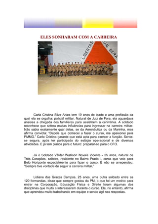 ELES SONHARAM COM A CARREIRA




       Carla Cristina Silva Alves tem 19 anos de idade e uma profissão da
qual ela se orgulha: policial militar. Natural de Juiz de Fora, ela aguardava
ansiosa a chegada dos familiares para assistirem à cerimônia. A soldado
reconhece que sofreu muitas influências para ingressar na carreira militar.
Não sabia exatamente qual delas, se da Aeronáutica ou da Marinha, mas
afirma convicta: “Depois que comecei a fazer o curso, me apaixonei pela
PMMG.” Carla Cristina garante que está apta para exercer a função. Sente-
se segura, após ter participado do estágio operacional e de diversas
atividades. E já tem planos para o futuro: preparar-se para o CFO.


      Já o Soldado Válder Wallison Novais Vicente - 25 anos, natural de
Três Corações, solteiro, residente no Bairro Prado -, conta que veio para
Belo Horizonte especialmente para fazer o curso. E não se arrependeu:
“Sempre tive vontade de seguir a carreira militar.”


        Lidiane das Graças Campos, 25 anos, uma outra soldado entre as
120 formandas, disse que sempre gostou da PM, o que foi um motivo para
entrar na Corporação. Educação Física e Direito foram algumas das
disciplinas que muito a interessaram durante o curso. Ela, no entanto, afirma
que aprendeu muito trabalhando em equipe e sendo ágil nas respostas.
 