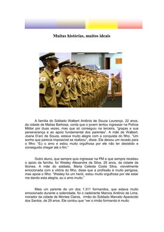 Muitas histórias, muitos ideais




        A família do Soldado Walbert Antônio de Souza Lourenço, 22 anos,
da cidade de Matias Barbosa, conta que o jovem tentou ingressar na Polícia
Militar por duas vezes, mas que só conseguiu na terceira, “graças a sua
perseverança e ao apoio fundamental dos parentes”. A mãe de Walbert,
Joana D’arc de Souza, estava muito alegre com a conquista do filho. “Um
sonho que parecia impossível se realizou”, disse. Ela deixou um recado para
o filho: “Eu o amo e estou muito orgulhosa por ele não ter desistido e
conseguido chegar até o fim.”


        Outro aluno, que sempre quis ingressar na PM e que sempre recebeu
o apoio da família, foi Wesley Alexandre da Silva, 28 anos, da cidade de
Ilicinea. A mãe do soldado, Maria Celeida Costa Silva, visivelmente
emocionada com a vitória do filho, disse que a profissão é muito perigosa,
mas apoia o filho: “Wesley foi um herói, estou muito orgulhosa por ele estar
me dando esta alegria, eu o amo muito.”


      Mais um parente de um dos 1.311 formandos, que estava muito
emocionado durante a solenidade, foi o cadeirante Marcos Antônio de Lima,
morador da cidade de Montes Claros, irmão do Soldado Marcelo Aparecido
dos Santos, de 29 anos. Ele contou que “ver o irmão formando é muito
 