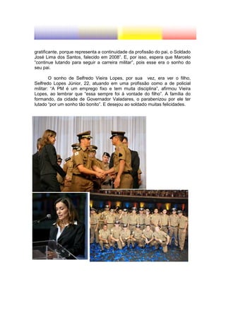 gratificante, porque representa a continuidade da profissão do pai, o Soldado
José Lima dos Santos, falecido em 2008”. E, por isso, espera que Marcelo
“continue lutando para seguir a carreira militar”, pois esse era o sonho do
seu pai.

        O sonho de Selfredo Vieira Lopes, por sua vez, era ver o filho,
Selfredo Lopes Júnior, 22, atuando em uma profissão como a de policial
militar: “A PM é um emprego fixo e tem muita disciplina”, afirmou Vieira
Lopes, ao lembrar que “essa sempre foi à vontade do filho”. A família do
formando, da cidade de Governador Valadares, o parabenizou por ele ter
lutado “por um sonho tão bonito”. E desejou ao soldado muitas felicidades.
 