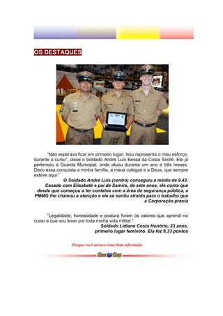 OS DESTAQUES




      “Não esperava ficar em primeiro lugar. Isso representa o meu esforço,
durante o curso”, disse o Soldado André Luís Bessa da Costa Sodré. Ele já
pertenceu à Guarda Municipal, onde atuou durante um ano e três meses.
Devo essa conquista a minha família, a meus colegas e a Deus, que sempre
esteve aqui.”
              O Soldado André Luís (centro) conseguiu a média de 9.43.
     Casado com Elisabete e pai de Samira, de sete anos, ele conta que
 desde que começou a ter contatos com a área de segurança pública, a
PMMG lhe chamou a atenção e ele se sentiu atraído para o trabalho que
                                                      a Corporação presta


      “Legalidade, honestidade e postura foram os valores que aprendi no
curso e que vou levar por toda minha vida militar.”
                                 Soldado Lidiane Costa Honório, 23 anos,
                              primeiro lugar feminino. Ela fez 9,33 pontos

                  Porque você merece estar bem informado
 