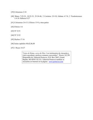 [39] Colosenses 2:10
[40] Mateo 7:22-23, 10:32-33, 25:34-46; 2 Corintios 5:9-10; Gálatas 6:7-8; 2 Tesalonicenses
1:8-10. Hebreos 9:27
[41] Colosenses 2:6-3:3; Efesios 13-9 y otras partes
[42] Efesios 1:6
[43] Nº 2131
[44] Nº 2132
[45] Hechos 17:16
[46] Isaías capítulos 40,42,46,48
[47] 1 Reyes 18:27
“Lejos de Roma, cerca de Dios: Los testimonios de cincuenta y
cinco sacerdotes catolicos romanos convertidos” Precio: $12.99
Disponible de: Editorial Portavoz, P.O. Box 2607, Grand
Rapids, MI 49501 EE.UU. Editorial Portavoz también se
encuentra en Internet en la página: www.portavoz.com
 