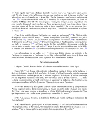 4:4 Jesús repelió tres veces a Satanás diciendo “Escrito está”, “El respondió y dijo: Escrito
está: No sólo de pan vivirá el hombre, sino de toda palabra que sale de la boca de Dios”. Al
refutar los errores de los saduceos el Señor dijo: “Erráis, ignorando las Escrituras y el poder de
Dios”.[24]
La aceptación total del Señor, de la autoridad del Antiguo Testamento, se ve en sus
palabras de Mateo 5:17 y 18: “No penséis que he venido para abrogar la ley y los profetas, sino
para cumplir. Porque de cierto os digo que hasta que pasen el cielo y la tierra, ni una jota ni
una tilde pasará de la ley, hasta que todo se haya cumplido”. La noche antes que fuera
crucificado Jesús oró a su Padre con palabras muy claras, “Santifícalos en tu verdad; tu palabra
es verdad”.[25]
Cristo Jesús también dijo que “la Escritura no puede ser quebrantada”.[26]
La Biblia testifica
de su propia verdad esencial, a saber, “La suma de tu palabra es verdad, y eterno es todo juicio
de tu justicia” [27]
, “Jehová Dios, tú eres Dios, y tus palabras son verdad".[28]
La Palabra escrita
de Dios es la “palabra de verdad”.[29]
Dios dice respecto de su Palabra escrita, “Estas palabras
son fieles y verdaderas”.[30]
La Palabra escrita de Dios es infalible e inequívoca en todas las
esferas, tanto terrenales como espirituales.[31]
Negar la verdad y exactitud inherente de la Biblia
es llamar a Dios mentiroso.[32]
“Llevando cautivo todo pensamiento a la obediencia a Cristo”.[33]
Los reformadores en los siglos 16 y 17 vieron que Cristo mismo, los apóstoles y las
Escrituras declaraban que la Palabra escrita de Dios es la autoridad, no en lugar de Dios, sino
como la Palabra misma lo declara, como expresión de la mente misma de Dios.
Fariseísmo consumado
La Iglesia Católica Romana declara oficialmente su autoridad absoluta como sigue:
Canon 750: “Todo lo que está contenido en la palabra escrita de Dios o en la tradición, es
decir en el depósito único de la fe confiado a la Iglesia [Católica Romana] y también propuesto
como divinamente revelado ya sea por el solemne magisterio de la iglesia [Católica Romana] o
por su magisterio ordinario y universal, debe ser creído con fe divina y católica. . .”. Roma
sostiene sistemáticamente el fatal sincretismo de equiparar la tradición a las Escrituras, una
práctica condenada por el Señor Jesucristo. Ella enseña en su nuevo Catecismo:
Nº 80 “La Tradición y la Sagrada Escritura ‘están íntimamente unidas y compenetradas.
Porque surgiendo ambas de la misma fuente, se funden en cierto modo y tienden a un mismo
fin’. Una y otra hacen presente y fecundo en la Iglesia [Católica Romana] el misterio de Cristo
que ha prometido estar con los suyos ‘para siempre hasta el fin del mundo’.”
Nº 81 “La Sagrada Escritura es la Palabra de Dios, en cuanto escrita por inspiraciuón del
Espíritu Santo”.
Nº 82 “De ahí resulta que la Iglesia [Católica Romana], a la cual está confiada la transmisión
y la interpretación de la Revelación, ‘no saca exclusivamente de la Escritura la certeza de todo lo
revelado. Y así se han de recibir y respetar con el mismo espíritu de devoción’.”
 
