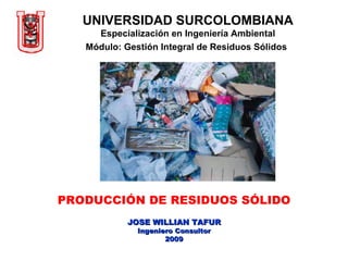 UNIVERSIDAD SURCOLOMBIANA Especialización en Ingeniería Ambiental Módulo: Gestión Integral de Residuos Sólidos   PRODUCCIÓN DE RESIDUOS SÓLIDO JOSE WILLIAN TAFUR Ingeniero Consultor 2009 