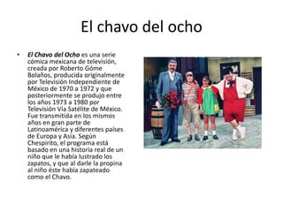 El chavo del ochoEl Chavo del Ocho es una serie cómica mexicana de televisión, creada por Roberto Góme Bolaños, producida originalmente por Televisión Independiente de Méxicode 1970 a 1972 y que posteriormente se produjo entre los años 1973 a 1980 por Televisión Vía Satélite de México. Fue transmitida en los mismos años en gran parte de Latinoamérica y diferentes países de Europa y Asia. Según Chespirito, el programa está basado en una historia real de un niño que le había lustrado los zapatos, y que al darle la propina al niño éste había zapateado como el Chavo.