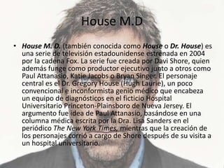 House M.DHouse M. D. (también conocida como House o Dr. House) es una serie de televisión estadounidense estrenada en 2004 por la cadena Fox. La serie fue creada por Davi Shore, quien además funge como productor ejecutivo junto a otros como Paul Attanasio, KatieJacobs o Bryan Singer. El personaje central es el Dr. Gregory House (Hugh Laurie), un poco convencional e inconformista genio médico que encabeza un equipo de diagnósticos en el ficticio Hospital Universitario Princeton-Plainsboro de Nueva Jersey. El argumento fue idea de Paul Attanasio, basándose en una columna médica escrita por la Dra. Lisa Sanders en el periódico The New York Times, mientras que la creación de los personajes corrió a cargo de Shore después de su visita a un hospital universitario. 