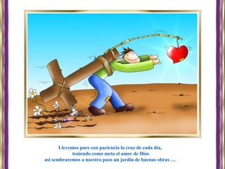 Llevemos pues con paciencia la cruz de cada día,
teniendo como meta el amor de Dios
así sembraremos a nuestro paso un jardín de buenas obras …
 