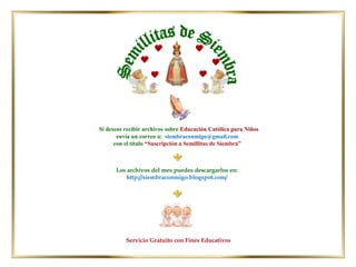 Los archivos del mes puedes descargarlos en:
http://siembraconmigo.blogspot.com/
Servicio Gratuito con Fines Educativos
Si deseas recibir archivos sobre Educación Católica para Niños
envía un correo a: siembraconmigo@gmail.com
con el título “Suscripción a Semillitas de Siembra”
 