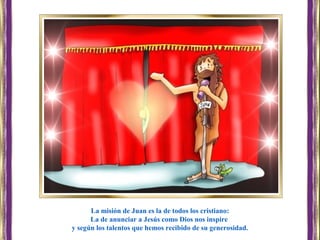La misión de Juan es la de todos los cristiano:
La de anunciar a Jesús como Dios nos inspire
y según los talentos que hemos recibido de su generosidad.
 