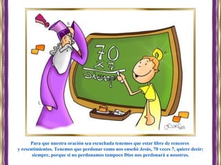 Para que nuestra oración sea escuchada tenemos que estar libre de rencores
y resentimientos. Tenemos que perdonar como nos enseñó Jesús, 70 veces 7, quiere decir:
siempre, porque si no perdonamos tampoco Dios nos perdonará a nosotros.
 