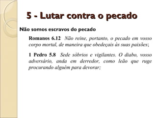5 - Lutar contra o pecado
Não somos escravos do pecado
   Romanos 6.12 Não reine, portanto, o pecado em vosso
   corpo mortal, de maneira que obedeçais às suas paixões;
   1 Pedro 5.8 Sede sóbrios e vigilantes. O diabo, vosso
   adversário, anda em derredor, como leão que ruge
   procurando alguém para devorar;
 