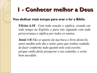 1 - Conhecer melhor a Deus
Vou dedicar mais tempo para orar e ler a Bíblia
   Efésios 6.18 Com toda oração e súplica, orando em
   todo tempo no Espírito e para isto vigiando com toda
   perseverança e súplica por todos os santos;
   Josué 1:8 Não se aparte da tua boca o livro desta lei,
   antes medita nele dia e noite, para que tenhas cuidado
   de fazer conforme tudo quanto nele está escrito;
   porque então farás prosperar o teu caminho, e serás
   bem sucedido.
 