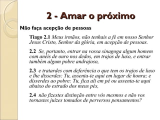 2 - Amar o próximo
Não faça acepção de pessoas
   Tiago 2.1 Meus irmãos, não tenhais a fé em nosso Senhor
   Jesus Cristo, Senhor da glória, em acepção de pessoas.
   2.2 Se, portanto, entrar na vossa sinagoga algum homem
   com anéis de ouro nos dedos, em trajos de luxo, e entrar
   também algum pobre andrajoso,
   2.3 e tratardes com deferência o que tem os trajos de luxo
   e lhe disserdes: Tu, assenta-te aqui em lugar de honra; e
   disserdes ao pobre: Tu, fica ali em pé ou assenta-te aqui
   abaixo do estrado dos meus pés,
   2.4 não fizestes distinção entre vós mesmos e não vos
   tornastes juízes tomados de perversos pensamentos?
 
