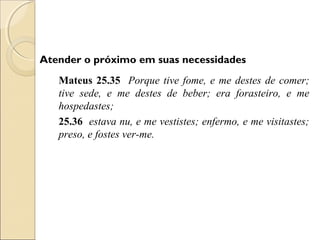Atender o próximo em suas necessidades
   Mateus 25.35 Porque tive fome, e me destes de comer;
   tive sede, e me destes de beber; era forasteiro, e me
   hospedastes;
   25.36 estava nu, e me vestistes; enfermo, e me visitastes;
   preso, e fostes ver-me.
 