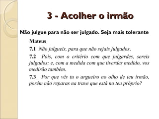 3 - Acolher o irmão
Não julgue para não ser julgado. Seja mais tolerante
   Mateus
   7.1 Não julgueis, para que não sejais julgados.
   7.2 Pois, com o critério com que julgardes, sereis
   julgados; e, com a medida com que tiverdes medido, vos
   medirão também.
   7.3 Por que vês tu o argueiro no olho de teu irmão,
   porém não reparas na trave que está no teu próprio?
 