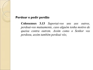 Perdoar e pedir perdão
   Colossenses 3.13 Suportai-vos uns aos outros,
   perdoai-vos mutuamente, caso alguém tenha motivo de
   queixa contra outrem. Assim como o Senhor vos
   perdoou, assim também perdoai vós;
 