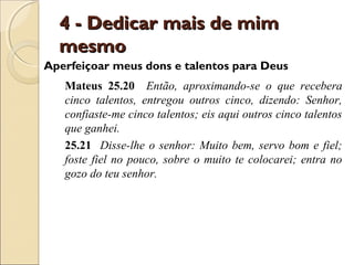 4 - Dedicar mais de mim
  mesmo
Aperfeiçoar meus dons e talentos para Deus
   Mateus 25.20 Então, aproximando-se o que recebera
   cinco talentos, entregou outros cinco, dizendo: Senhor,
   confiaste-me cinco talentos; eis aqui outros cinco talentos
   que ganhei.
   25.21 Disse-lhe o senhor: Muito bem, servo bom e fiel;
   foste fiel no pouco, sobre o muito te colocarei; entra no
   gozo do teu senhor.
 