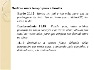Dedicar mais tempo para a família
   Êxodo 20.12 Honra teu pai e tua mãe, para que se
   prolonguem os teus dias na terra que o SENHOR, teu
   Deus, te dá.
   Deuteronômio 11.18       Ponde, pois, estas minhas
   palavras no vosso coração e na vossa alma; atai-as por
   sinal na vossa mão, para que estejam por frontal entre
   os olhos.
   11.19 Ensinai-as a vossos filhos, falando delas
   assentados em vossa casa, e andando pelo caminho, e
   deitando-vos, e levantando-vos.
 
