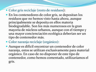  Color gris reciclaje (resto de residuos):
 En los contenedores de color gris, se depositan los
residuos que no hemos visto hasta ahora, aunque
principalmente se deposita en ellos materia
biodegradable. Son los más numerosos en la gran
mayoría de núcleos urbanos, aunque con el tiempo y
una mayor concienciación ecológica deberían ser un
tipo de contenedor más.
 Color naranja reciclaje (orgánico):
 Aunque es difícil encontrar un contenedor de color
naranja, estos se utilizan exclusivamente para material
orgánico. En caso de no disponer de este tipo de
contenedor, como hemos comentado, utilizaríamos el
gris.
 