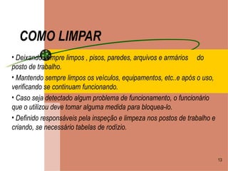 COMO LIMPAR Deixando sempre limpos , pisos, paredes, arquivos e armários  do posto de trabalho. Mantendo sempre limpos os veículos, equipamentos, etc..e após o uso, verificando se continuam funcionando. Caso seja detectado algum problema de funcionamento, o funcionário que o utilizou deve tomar alguma medida para bloquea-lo. Definido responsáveis pela inspeção e limpeza nos postos de trabalho e criando, se necessário tabelas de rodízio. 