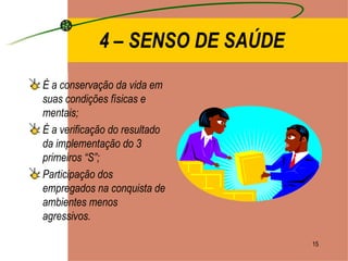 4 – SENSO DE SAÚDE É a conservação da vida em suas condições físicas e mentais; É a verificação do resultado da implementação do 3 primeiros “S”; Participação dos empregados na conquista de ambientes menos agressivos. 