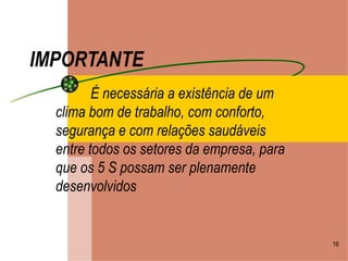 IMPORTANTE É necessária a existência de um clima bom de trabalho, com conforto, segurança e com relações saudáveis entre todos os setores da empresa, para que os 5 S possam ser plenamente desenvolvidos 